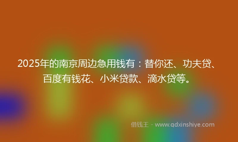 2025年的南京周边急用钱有：替你还、功夫贷、百度有钱花、小米贷款、滴水贷等。