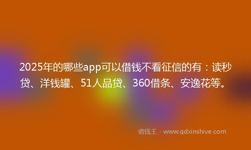2025年的哪些app可以借钱不看征信的有：读秒贷、洋钱罐、51人品贷、360借条、安逸花等。