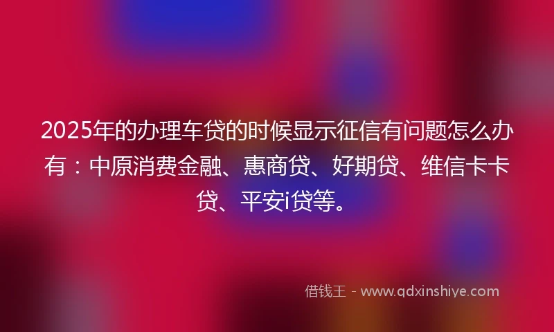 2025年的办理车贷的时候显示征信有问题怎么办有：中原消费金融、惠商贷、好期贷、维信卡卡贷、平安i贷等。