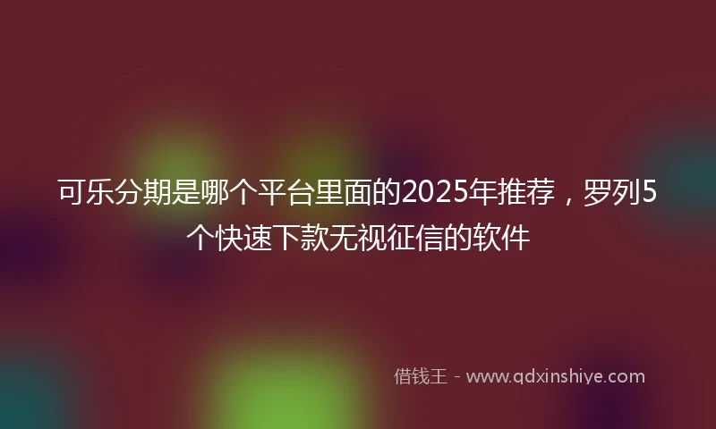 可乐分期是哪个平台里面的2025年推荐，罗列5个快速下款无视征信的软件