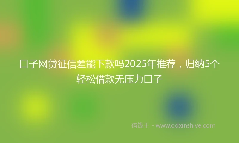 口子网贷征信差能下款吗2025年推荐，归纳5个轻松借款无压力口子