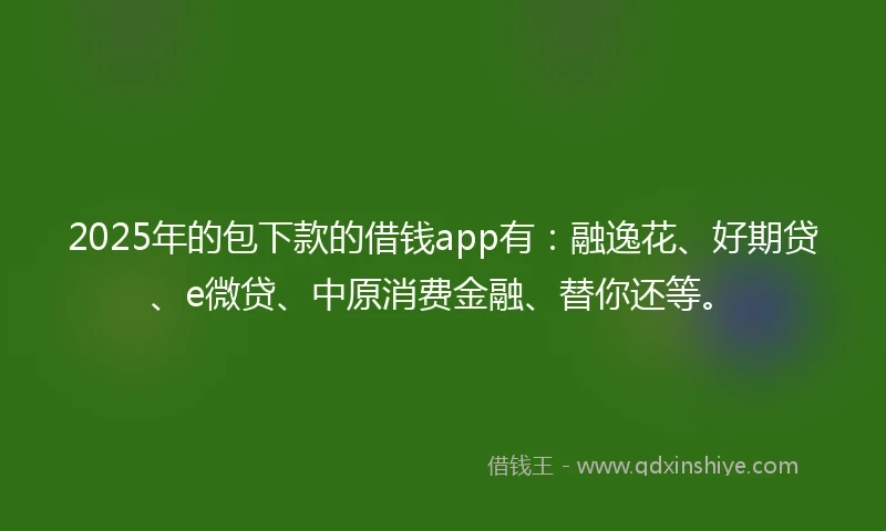 2025年的包下款的借钱app有：融逸花、好期贷、e微贷、中原消费金融、替你还等。