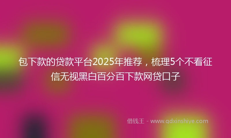 包下款的贷款平台2025年推荐，梳理5个不看征信无视黑白百分百下款网贷口子
