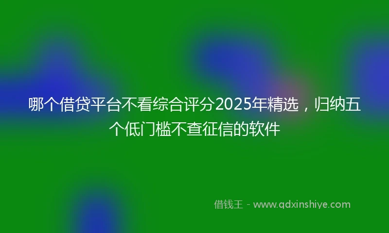 哪个借贷平台不看综合评分2025年精选，归纳五个低门槛不查征信的软件