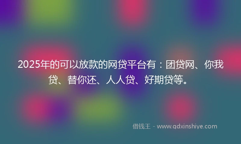 2025年的可以放款的网贷平台有：团贷网、你我贷、替你还、人人贷、好期贷等。