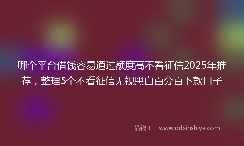 哪个平台借钱容易通过额度高不看征信2025年推荐，整理5个不看征信无视黑白百分百下款口子