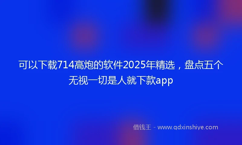 可以下载714高炮的软件2025年精选，盘点五个无视一切是人就下款app