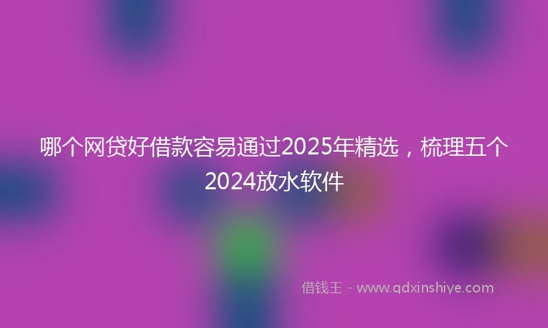 哪个网贷好借款容易通过2025年精选，梳理五个2024放水软件