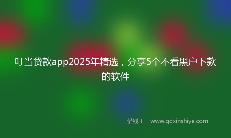 叮当贷款app2025年精选，分享5个不看黑户下款的软件