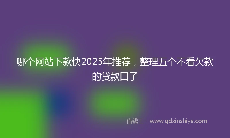 哪个网站下款快2025年推荐，整理五个不看欠款的贷款口子