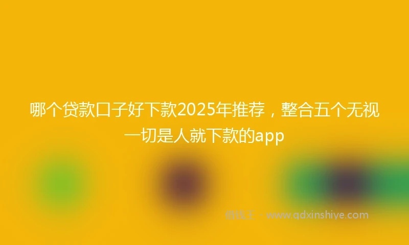 哪个贷款口子好下款2025年推荐，整合五个无视一切是人就下款的app