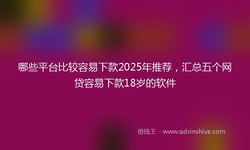 哪些平台比较容易下款2025年推荐，汇总五个网贷容易下款18岁的软件