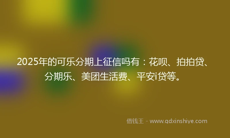 2025年的可乐分期上征信吗有：花呗、拍拍贷、分期乐、美团生活费、平安i贷等。