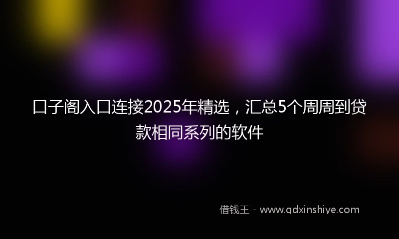 口子阁入口连接2025年精选，汇总5个周周到贷款相同系列的软件