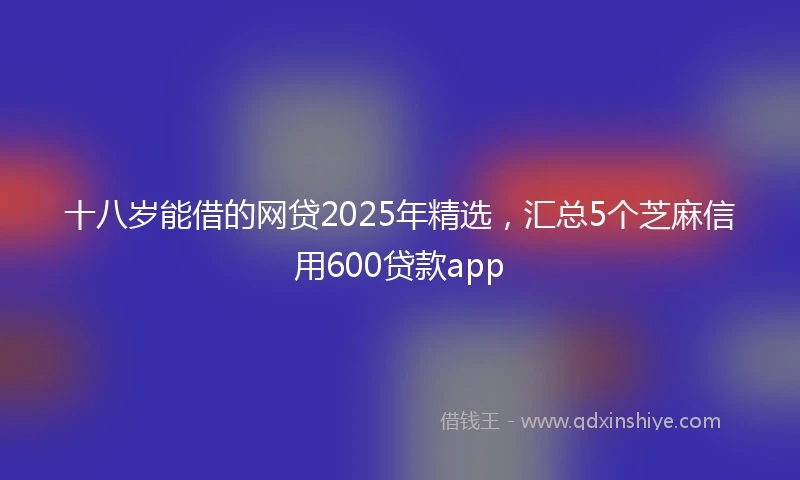 十八岁能借的网贷2025年精选，汇总5个芝麻信用600贷款app