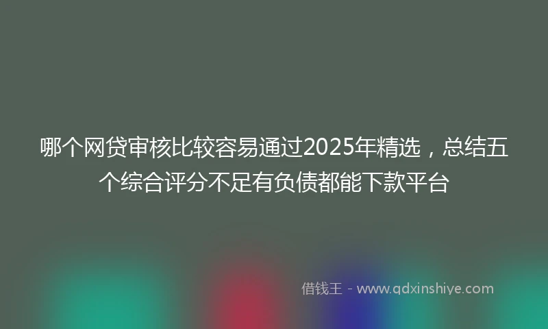 哪个网贷审核比较容易通过2025年精选，总结五个综合评分不足有负债都能下款平台