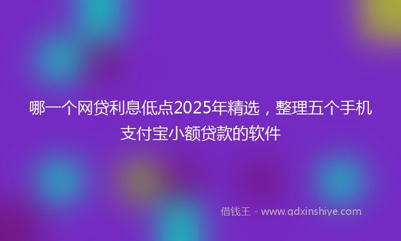 哪一个网贷利息低点2025年精选，整理五个手机支付宝小额贷款的软件
