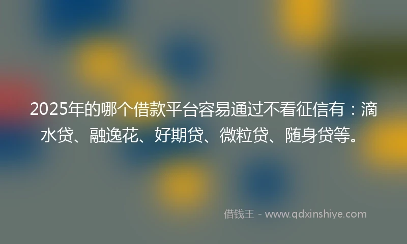 2025年的哪个借款平台容易通过不看征信有：滴水贷、融逸花、好期贷、微粒贷、随身贷等。