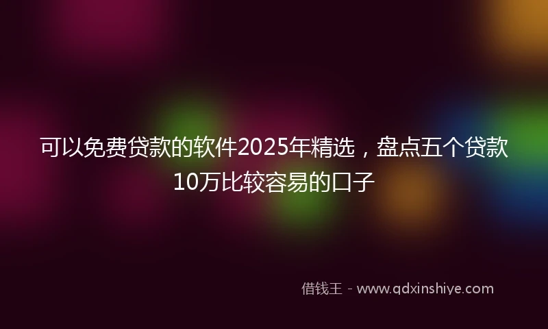 可以免费贷款的软件2025年精选，盘点五个贷款10万比较容易的口子
