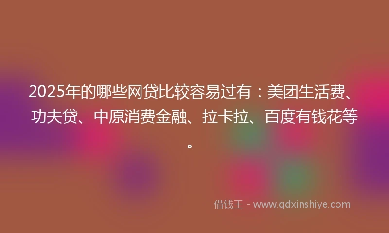 2025年的哪些网贷比较容易过有：美团生活费、功夫贷、中原消费金融、拉卡拉、百度有钱花等。