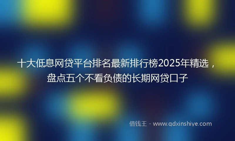 十大低息网贷平台排名最新排行榜2025年精选，盘点五个不看负债的长期网贷口子