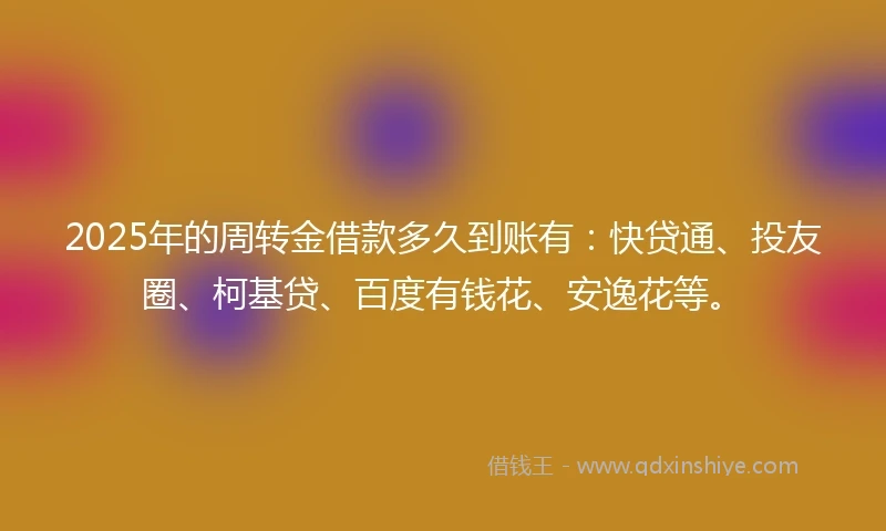 2025年的周转金借款多久到账有：快贷通、投友圈、柯基贷、百度有钱花、安逸花等。