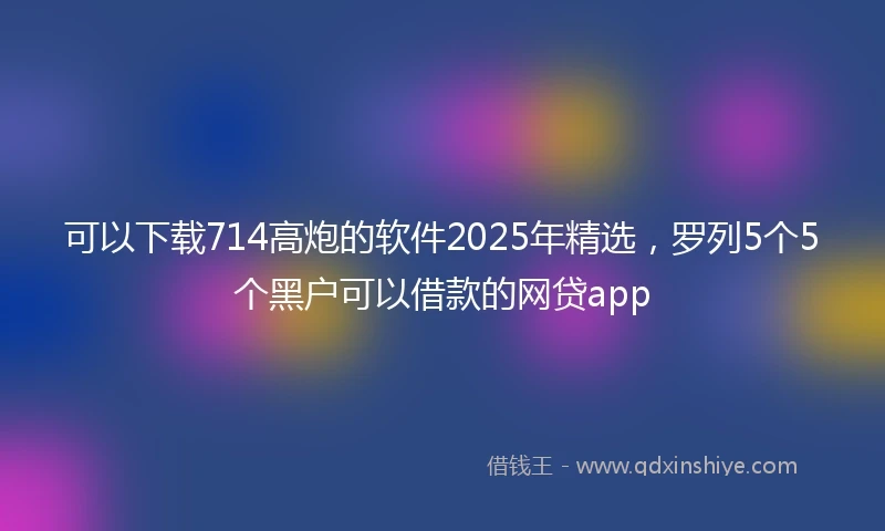 可以下载714高炮的软件2025年精选,罗列5个5个黑户可以借款的网贷app
