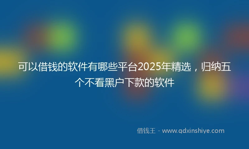 可以借钱的软件有哪些平台2025年精选，归纳五个不看黑户下款的软件