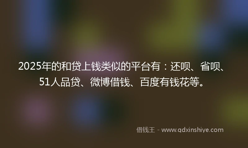 2025年的和贷上钱类似的平台有：还呗、省呗、51人品贷、微博借钱、百度有钱花等。
