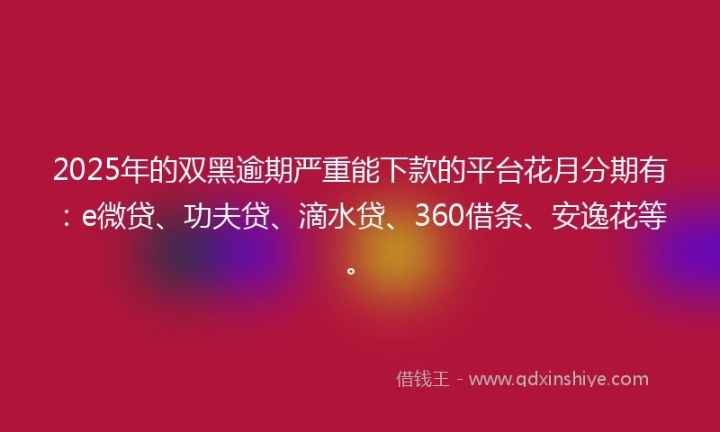 2025年的双黑逾期严重能下款的平台花月分期有：e微贷、功夫贷、滴水贷、360借条、安逸花等。