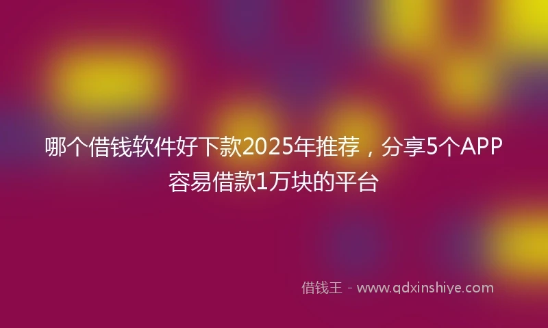 哪个借钱软件好下款2025年推荐，分享5个APP容易借款1万块的平台