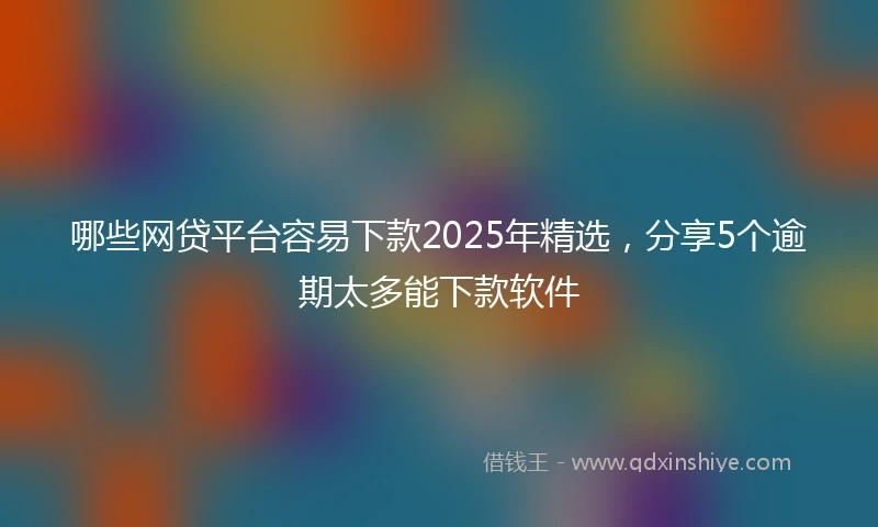 哪些网贷平台容易下款2025年精选，分享5个逾期太多能下款软件