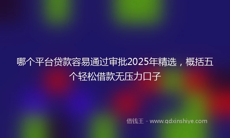 哪个平台贷款容易通过审批2025年精选，概括五个轻松借款无压力口子