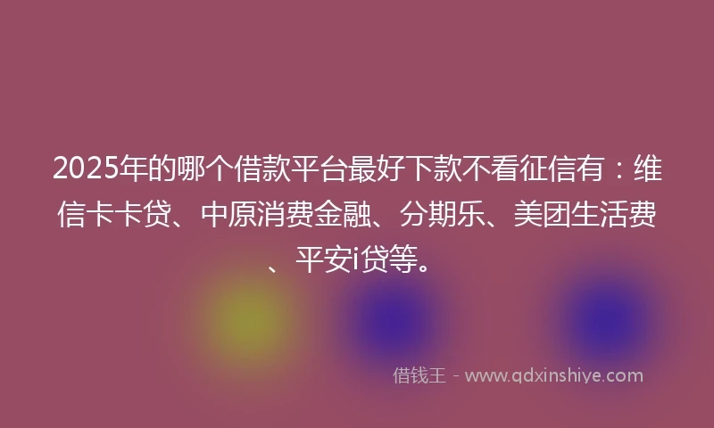 2025年的哪个借款平台最好下款不看征信有：维信卡卡贷、中原消费金融、分期乐、美团生活费、平安i贷等。