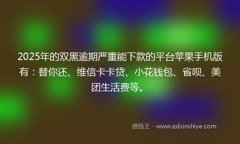 2025年的双黑逾期严重能下款的平台苹果手机版有：替你还、维信卡卡贷、小花钱包、省呗、美团生活费等。