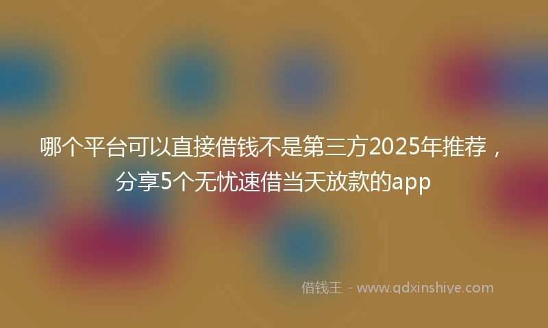 哪个平台可以直接借钱不是第三方2025年推荐，分享5个无忧速借当天放款的app