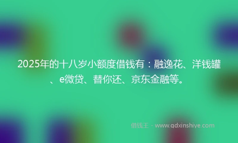 2025年的十八岁小额度借钱有：融逸花、洋钱罐、e微贷、替你还、京东金融等。