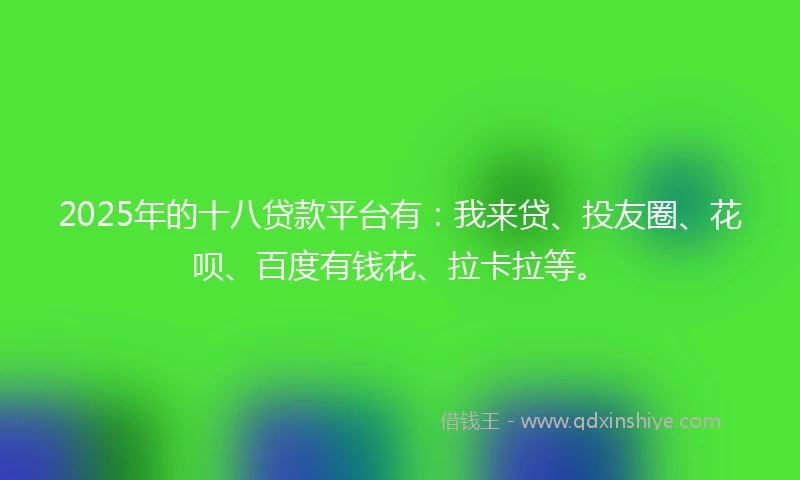 2025年的十八贷款平台有：我来贷、投友圈、花呗、百度有钱花、拉卡拉等。