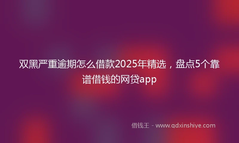 双黑严重逾期怎么借款2025年精选，盘点5个靠谱借钱的网贷app