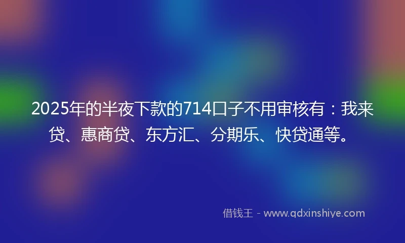 2025年的半夜下款的714口子不用审核有：我来贷、惠商贷、东方汇、分期乐、快贷通等。