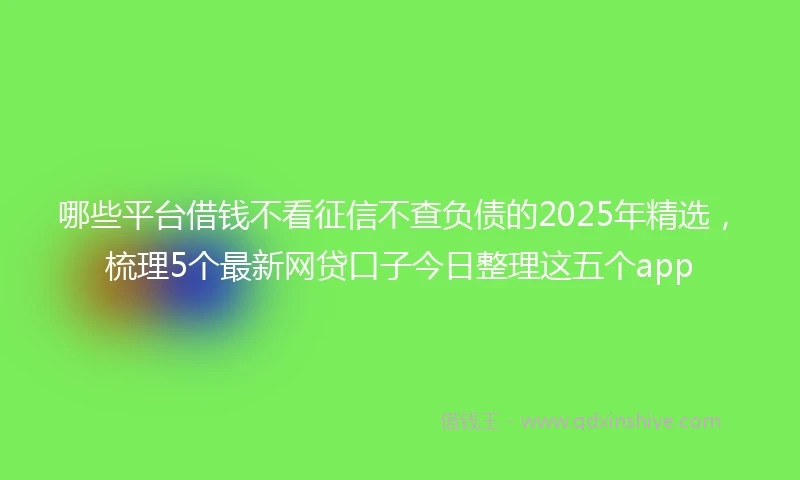 哪些平台借钱不看征信不查负债的2025年精选，梳理5个最新网贷口子今日整理这五个app