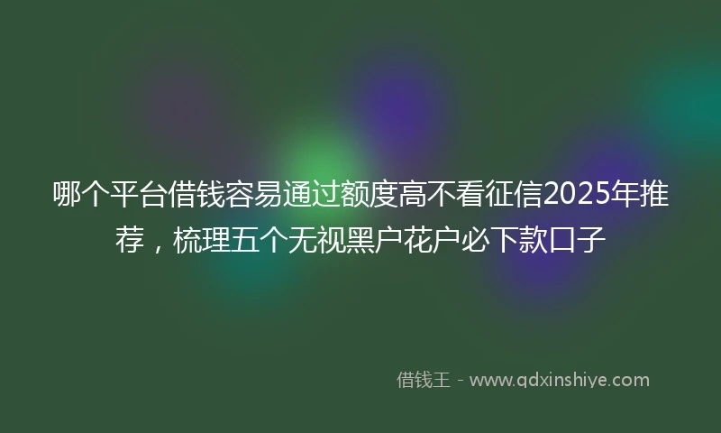 哪个平台借钱容易通过额度高不看征信2025年推荐，梳理五个无视黑户花户必下款口子