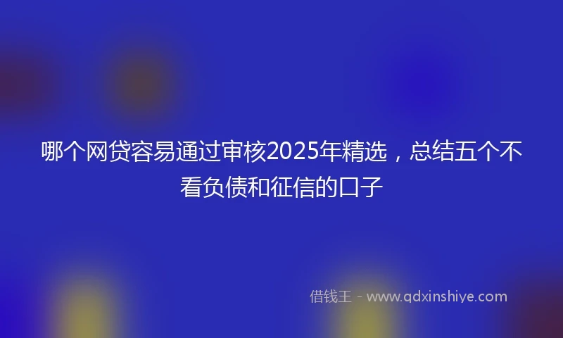 哪个网贷容易通过审核2025年精选，总结五个不看负债和征信的口子