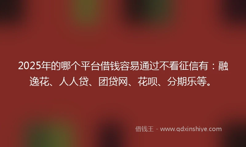 2025年的哪个平台借钱容易通过不看征信有：融逸花、人人贷、团贷网、花呗、分期乐等。