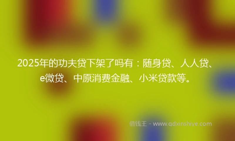 2025年的功夫贷下架了吗有：随身贷、人人贷、e微贷、中原消费金融、小米贷款等。