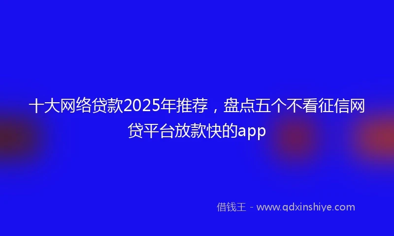 十大网络贷款2025年推荐，盘点五个不看征信网贷平台放款快的app