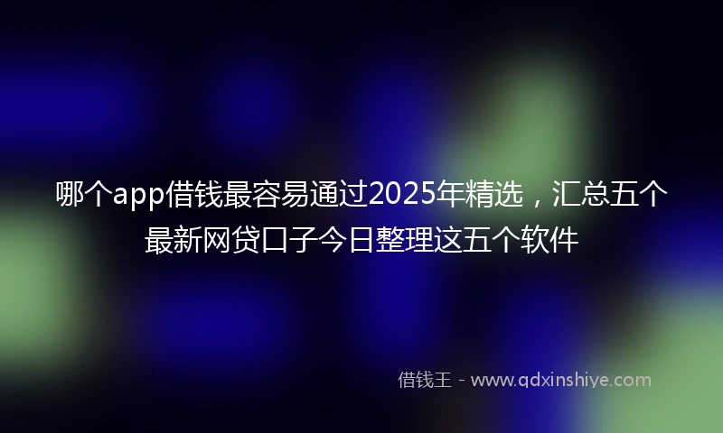 哪个app借钱最容易通过2025年精选，汇总五个最新网贷口子今日整理这五个软件