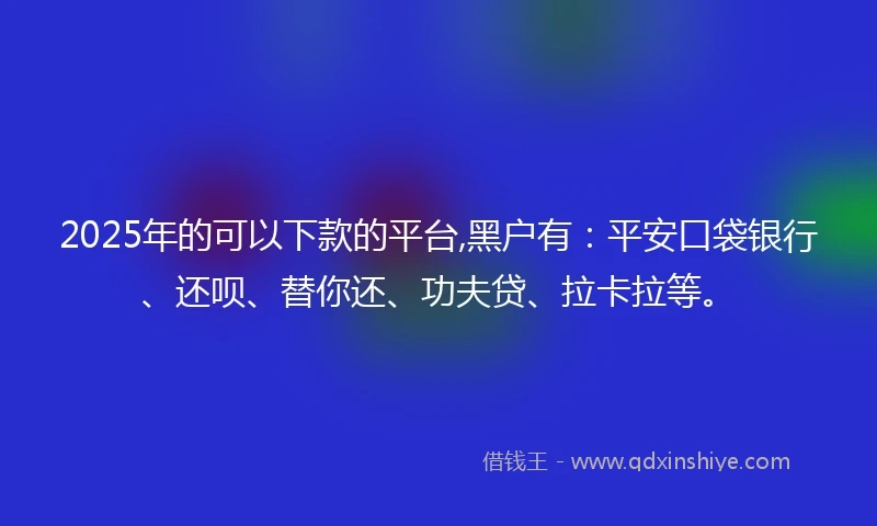 2025年的可以下款的平台,黑户有：平安口袋银行、还呗、替你还、功夫贷、拉卡拉等。