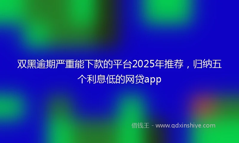 双黑逾期严重能下款的平台2025年推荐，归纳五个利息低的网贷app