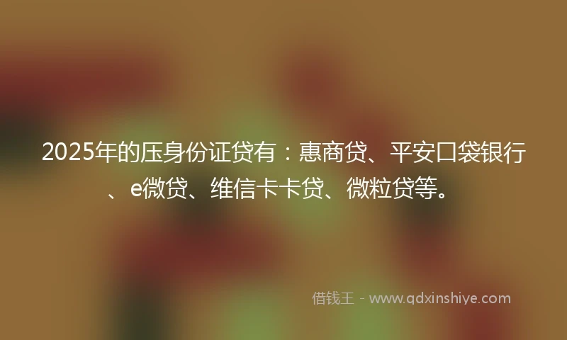 2025年的压身份证贷有:惠商贷、平安口袋银行、e微贷、维信卡卡贷、微粒贷等。
